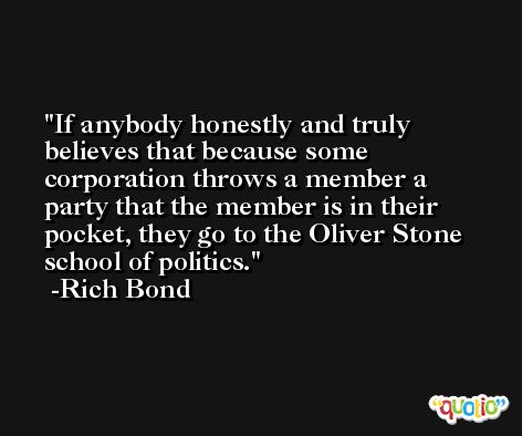 If anybody honestly and truly believes that because some corporation throws a member a party that the member is in their pocket, they go to the Oliver Stone school of politics. -Rich Bond