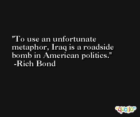 To use an unfortunate metaphor, Iraq is a roadside bomb in American politics. -Rich Bond