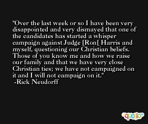 Over the last week or so I have been very disappointed and very dismayed that one of the candidates has started a whisper campaign against Judge [Ron[ Harris and myself, questioning our Christian beliefs. Those of you know me and how we raise our family and that we have very close Christian ties; we have not campaigned on it and I will not campaign on it. -Rick Neudorff