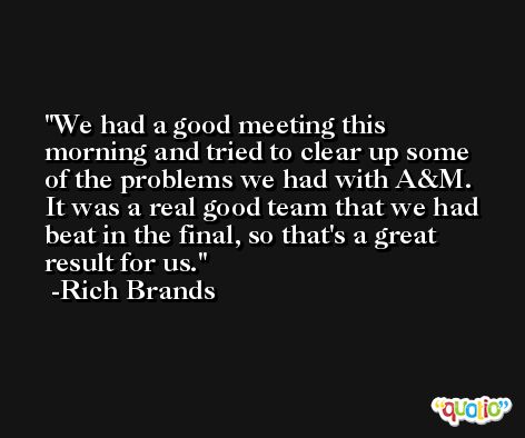 We had a good meeting this morning and tried to clear up some of the problems we had with A&M. It was a real good team that we had beat in the final, so that's a great result for us. -Rich Brands