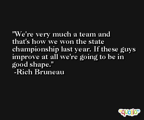 We're very much a team and that's how we won the state championship last year. If these guys improve at all we're going to be in good shape. -Rich Bruneau