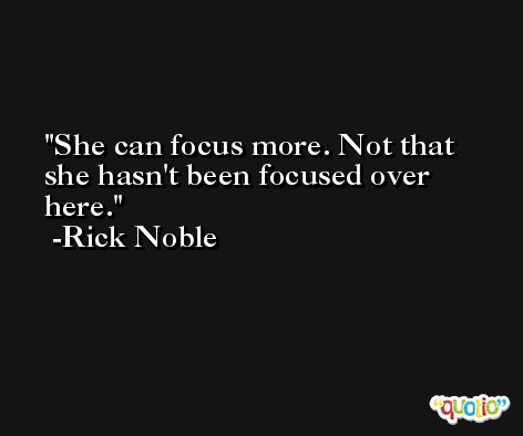 She can focus more. Not that she hasn't been focused over here. -Rick Noble