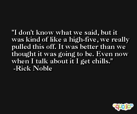 I don't know what we said, but it was kind of like a high-five, we really pulled this off. It was better than we thought it was going to be. Even now when I talk about it I get chills. -Rick Noble