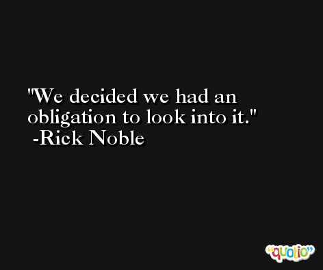 We decided we had an obligation to look into it. -Rick Noble