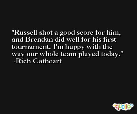 Russell shot a good score for him, and Brendan did well for his first tournament. I'm happy with the way our whole team played today. -Rich Cathcart