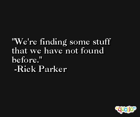 We're finding some stuff that we have not found before. -Rick Parker