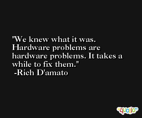 We knew what it was. Hardware problems are hardware problems. It takes a while to fix them. -Rich D'amato