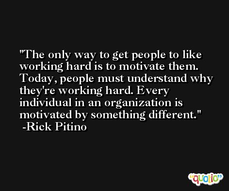 The only way to get people to like working hard is to motivate them. Today, people must understand why they're working hard. Every individual in an organization is motivated by something different. -Rick Pitino