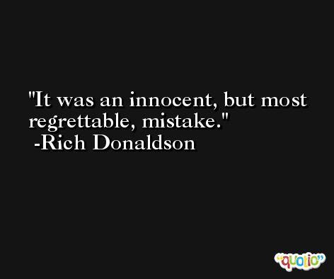 It was an innocent, but most regrettable, mistake. -Rich Donaldson