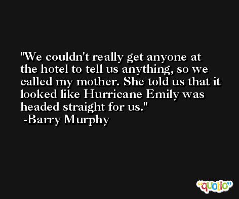 We couldn't really get anyone at the hotel to tell us anything, so we called my mother. She told us that it looked like Hurricane Emily was headed straight for us. -Barry Murphy