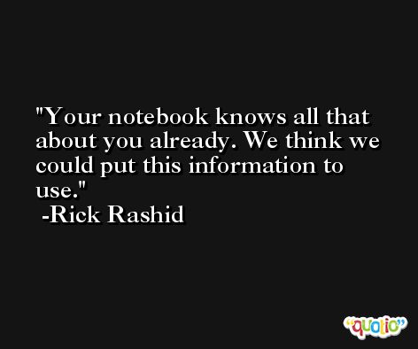 Your notebook knows all that about you already. We think we could put this information to use. -Rick Rashid