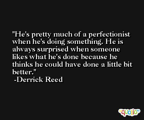 He's pretty much of a perfectionist when he's doing something. He is always surprised when someone likes what he's done because he thinks he could have done a little bit better. -Derrick Reed