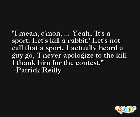 I mean, c'mon, ... Yeah, 'It's a sport. Let's kill a rabbit.' Let's not call that a sport. I actually heard a guy go, 'I never apologize to the kill. I thank him for the contest.' -Patrick Reilly