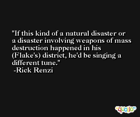 If this kind of a natural disaster or a disaster involving weapons of mass destruction happened in his (Flake's) district, he'd be singing a different tune. -Rick Renzi