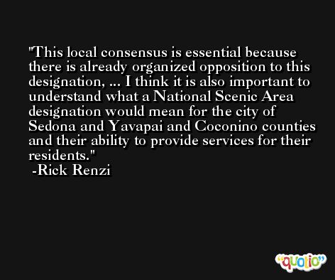 This local consensus is essential because there is already organized opposition to this designation, ... I think it is also important to understand what a National Scenic Area designation would mean for the city of Sedona and Yavapai and Coconino counties and their ability to provide services for their residents. -Rick Renzi