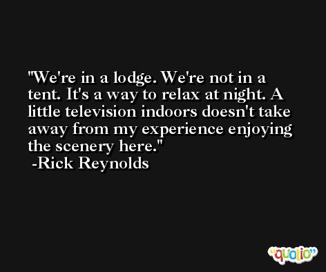 We're in a lodge. We're not in a tent. It's a way to relax at night. A little television indoors doesn't take away from my experience enjoying the scenery here. -Rick Reynolds
