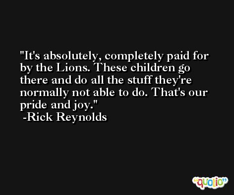 It's absolutely, completely paid for by the Lions. These children go there and do all the stuff they're normally not able to do. That's our pride and joy. -Rick Reynolds