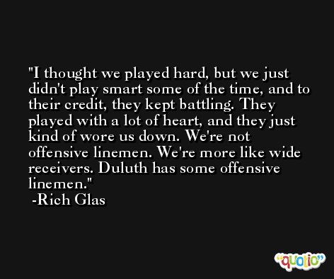I thought we played hard, but we just didn't play smart some of the time, and to their credit, they kept battling. They played with a lot of heart, and they just kind of wore us down. We're not offensive linemen. We're more like wide receivers. Duluth has some offensive linemen. -Rich Glas