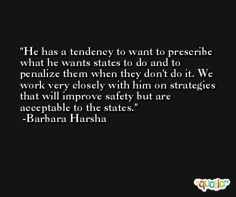 He has a tendency to want to prescribe what he wants states to do and to penalize them when they don't do it. We work very closely with him on strategies that will improve safety but are acceptable to the states. -Barbara Harsha