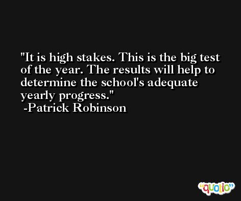 It is high stakes. This is the big test of the year. The results will help to determine the school's adequate yearly progress. -Patrick Robinson