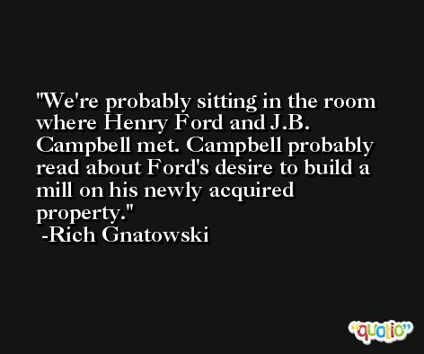 We're probably sitting in the room where Henry Ford and J.B. Campbell met. Campbell probably read about Ford's desire to build a mill on his newly acquired property. -Rich Gnatowski