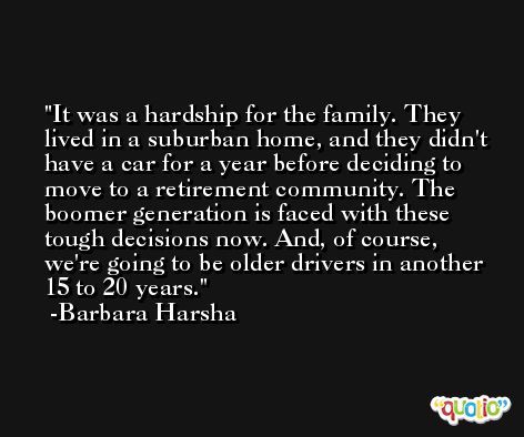 It was a hardship for the family. They lived in a suburban home, and they didn't have a car for a year before deciding to move to a retirement community. The boomer generation is faced with these tough decisions now. And, of course, we're going to be older drivers in another 15 to 20 years. -Barbara Harsha
