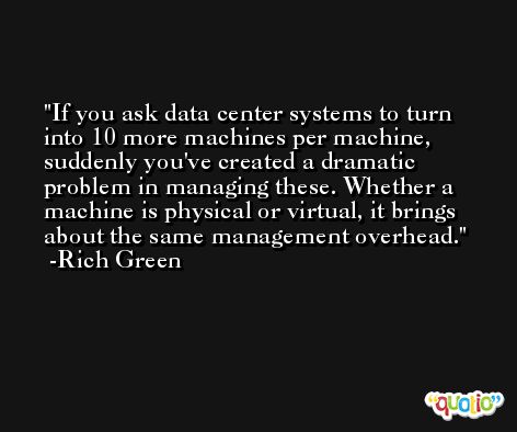 If you ask data center systems to turn into 10 more machines per machine, suddenly you've created a dramatic problem in managing these. Whether a machine is physical or virtual, it brings about the same management overhead. -Rich Green