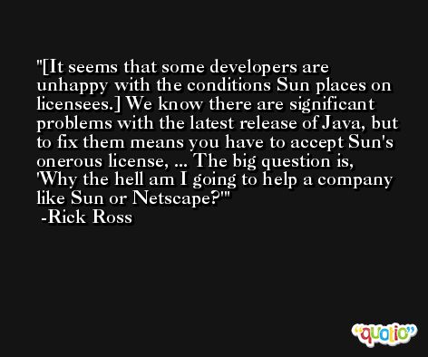 [It seems that some developers are unhappy with the conditions Sun places on licensees.] We know there are significant problems with the latest release of Java, but to fix them means you have to accept Sun's onerous license, ... The big question is, 'Why the hell am I going to help a company like Sun or Netscape?' -Rick Ross