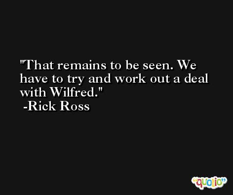 That remains to be seen. We have to try and work out a deal with Wilfred. -Rick Ross