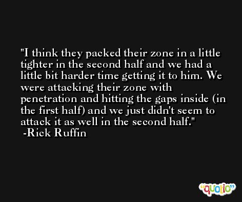 I think they packed their zone in a little tighter in the second half and we had a little bit harder time getting it to him. We were attacking their zone with penetration and hitting the gaps inside (in the first half) and we just didn't seem to attack it as well in the second half. -Rick Ruffin