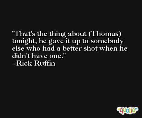 That's the thing about (Thomas) tonight, he gave it up to somebody else who had a better shot when he didn't have one. -Rick Ruffin