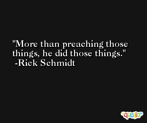 More than preaching those things, he did those things. -Rick Schmidt