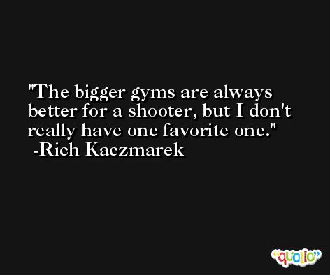 The bigger gyms are always better for a shooter, but I don't really have one favorite one. -Rich Kaczmarek