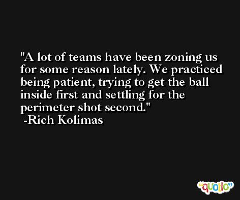 A lot of teams have been zoning us for some reason lately. We practiced being patient, trying to get the ball inside first and settling for the perimeter shot second. -Rich Kolimas