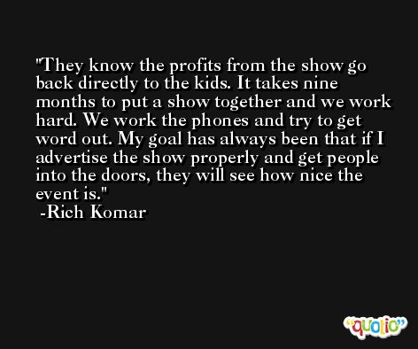 They know the profits from the show go back directly to the kids. It takes nine months to put a show together and we work hard. We work the phones and try to get word out. My goal has always been that if I advertise the show properly and get people into the doors, they will see how nice the event is. -Rich Komar