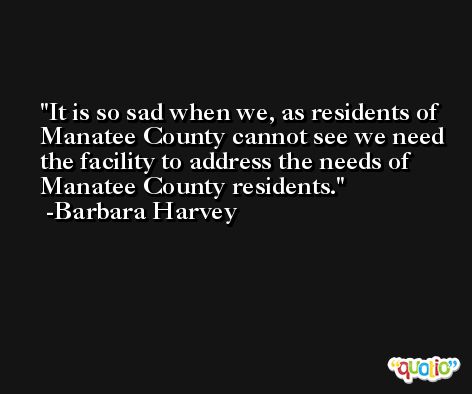 It is so sad when we, as residents of Manatee County cannot see we need the facility to address the needs of Manatee County residents. -Barbara Harvey