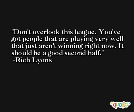 Don't overlook this league. You've got people that are playing very well that just aren't winning right now. It should be a good second half. -Rich Lyons