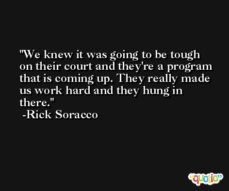 We knew it was going to be tough on their court and they're a program that is coming up. They really made us work hard and they hung in there. -Rick Soracco