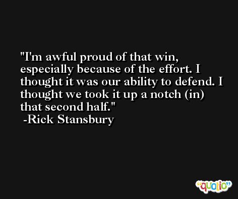 I'm awful proud of that win, especially because of the effort. I thought it was our ability to defend. I thought we took it up a notch (in) that second half. -Rick Stansbury