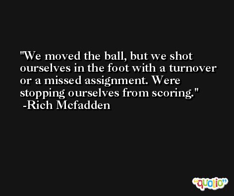 We moved the ball, but we shot ourselves in the foot with a turnover or a missed assignment. Were stopping ourselves from scoring. -Rich Mcfadden