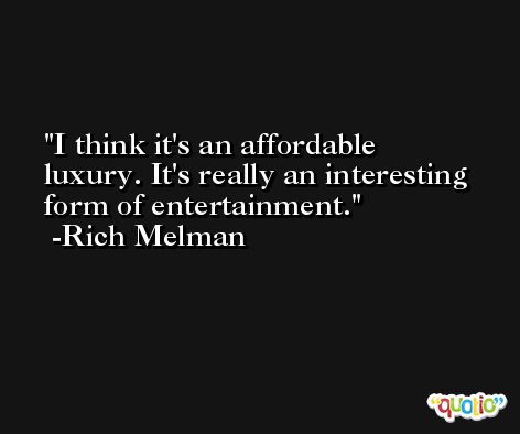 I think it's an affordable luxury. It's really an interesting form of entertainment. -Rich Melman