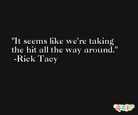 It seems like we're taking the hit all the way around. -Rick Tacy