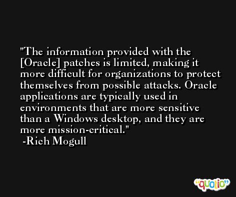 The information provided with the [Oracle] patches is limited, making it more difficult for organizations to protect themselves from possible attacks. Oracle applications are typically used in environments that are more sensitive than a Windows desktop, and they are more mission-critical. -Rich Mogull