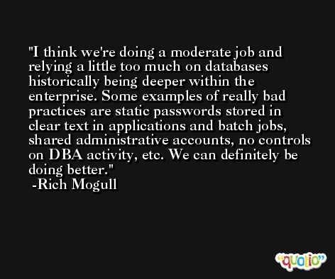 I think we're doing a moderate job and relying a little too much on databases historically being deeper within the enterprise. Some examples of really bad practices are static passwords stored in clear text in applications and batch jobs, shared administrative accounts, no controls on DBA activity, etc. We can definitely be doing better. -Rich Mogull