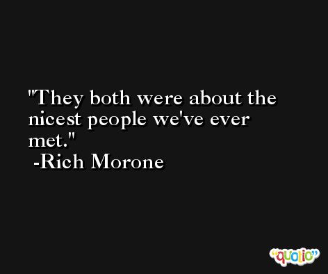 They both were about the nicest people we've ever met. -Rich Morone