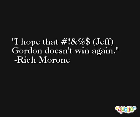 I hope that #!&%$ (Jeff) Gordon doesn't win again. -Rich Morone