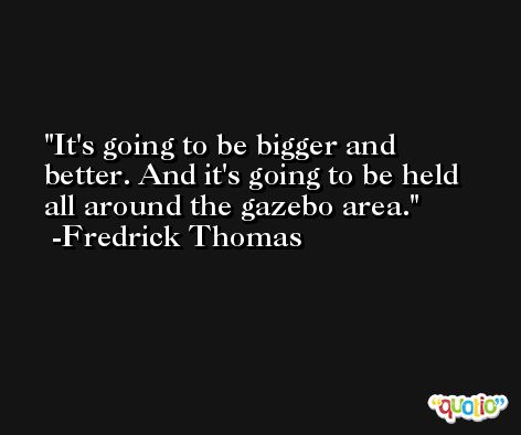It's going to be bigger and better. And it's going to be held all around the gazebo area. -Fredrick Thomas