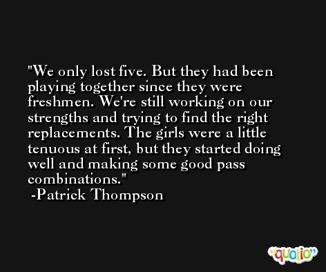 We only lost five. But they had been playing together since they were freshmen. We're still working on our strengths and trying to find the right replacements. The girls were a little tenuous at first, but they started doing well and making some good pass combinations. -Patrick Thompson