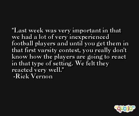 Last week was very important in that we had a lot of very inexperienced football players and until you get them in that first varsity contest, you really don't know how the players are going to react in that type of setting. We felt they reacted very well. -Rick Vernon