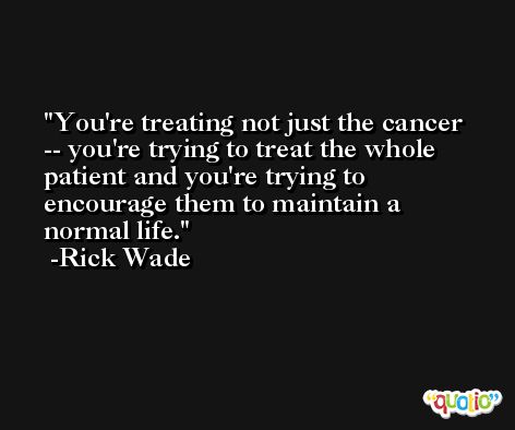 You're treating not just the cancer -- you're trying to treat the whole patient and you're trying to encourage them to maintain a normal life. -Rick Wade
